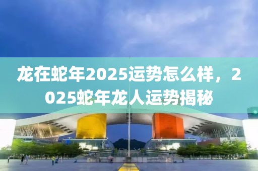 龍在蛇年2025運勢怎么樣，2025蛇年龍人運勢揭秘