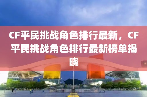 CF平民挑戰(zhàn)角色排行最新，CF平民挑戰(zhàn)角色排行最新榜單揭曉