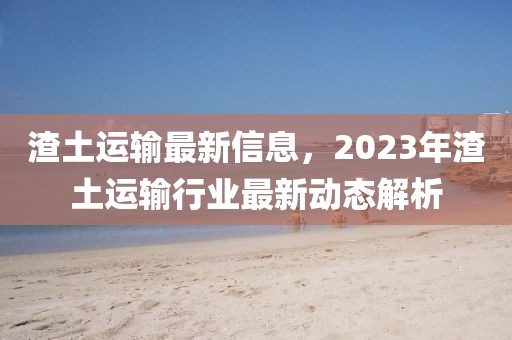 渣土運輸最新信息，2023年渣土運輸行業(yè)最新動態(tài)解析