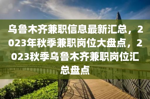 烏魯木齊兼職信息最新匯總，2023年秋季兼職崗位大盤點，2023秋季烏魯木齊兼職崗位匯總盤點