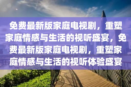 免費最新版家庭電視劇，重塑家庭情感與生活的視聽盛宴，免費最新版家庭電視劇，重塑家庭情感與生活的視聽體驗盛宴