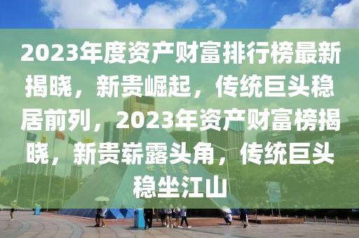 2023年度資產(chǎn)財富排行榜最新揭曉，新貴崛起，傳統(tǒng)巨頭穩(wěn)居前列，2023年資產(chǎn)財富榜揭曉，新貴嶄露頭角，傳統(tǒng)巨頭穩(wěn)坐江山