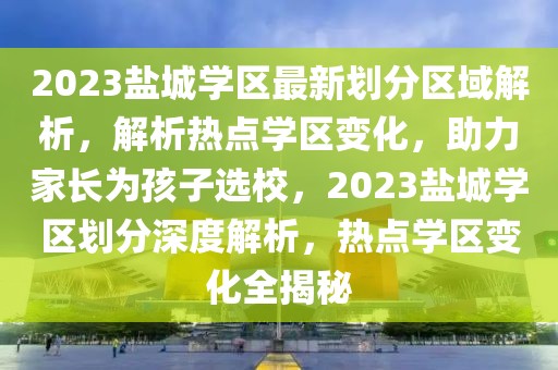 2023鹽城學(xué)區(qū)最新劃分區(qū)域解析，解析熱點學(xué)區(qū)變化，助力家長為孩子選校，2023鹽城學(xué)區(qū)劃分深度解析，熱點學(xué)區(qū)變化全揭秘