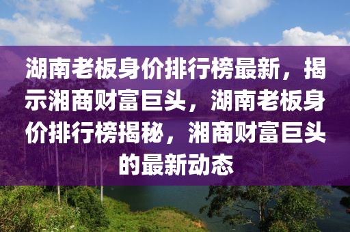 湖南老板身價(jià)排行榜最新，揭示湘商財(cái)富巨頭，湖南老板身價(jià)排行榜揭秘，湘商財(cái)富巨頭的最新動態(tài)