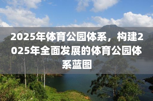 2025年體育公園體系，構(gòu)建2025年全面發(fā)展的體育公園體系藍(lán)圖