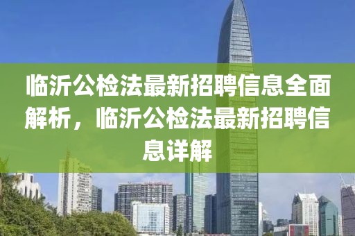 臨沂公檢法最新招聘信息全面解析，臨沂公檢法最新招聘信息詳解