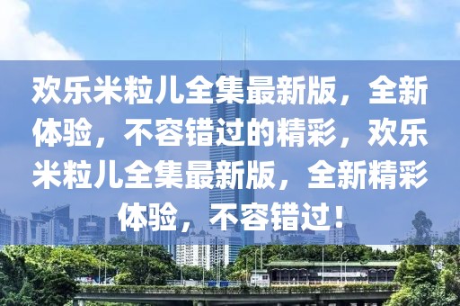 歡樂米粒兒全集最新版，全新體驗，不容錯過的精彩，歡樂米粒兒全集最新版，全新精彩體驗，不容錯過！