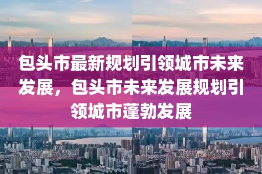 包頭市最新規(guī)劃引領(lǐng)城市未來發(fā)展，包頭市未來發(fā)展規(guī)劃引領(lǐng)城市蓬勃發(fā)展