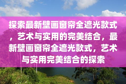 探索最新壁畫窗簾全遮光款式，藝術(shù)與實(shí)用的完美結(jié)合，最新壁畫窗簾全遮光款式，藝術(shù)與實(shí)用完美結(jié)合的探索