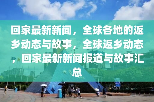 回家最新新聞，全球各地的返鄉(xiāng)動態(tài)與故事，全球返鄉(xiāng)動態(tài)，回家最新新聞報道與故事匯總