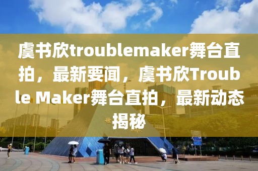 虞書欣troublemaker舞臺(tái)直拍，最新要聞，虞書欣Trouble Maker舞臺(tái)直拍，最新動(dòng)態(tài)揭秘