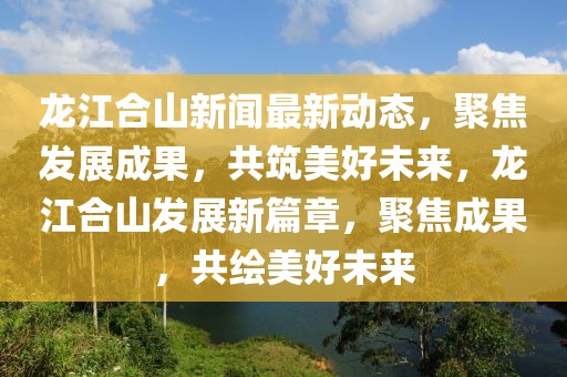 龍江合山新聞最新動(dòng)態(tài)，聚焦發(fā)展成果，共筑美好未來，龍江合山發(fā)展新篇章，聚焦成果，共繪美好未來