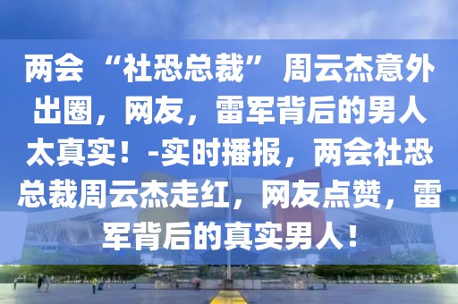 兩會(huì) “社恐總裁” 周云杰意外出圈，網(wǎng)友，雷軍背后的男人太真實(shí)！-實(shí)時(shí)播報(bào)，兩會(huì)社恐總裁周云杰走紅，網(wǎng)友點(diǎn)贊，雷軍背后的真實(shí)男人！