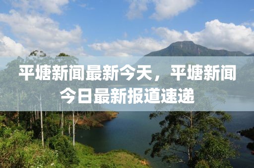 平塘新聞最新今天，平塘新聞今日最新報(bào)道速遞