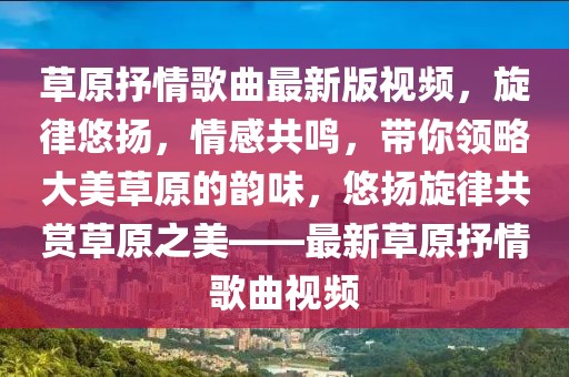 草原抒情歌曲最新版視頻，旋律悠揚，情感共鳴，帶你領(lǐng)略大美草原的韻味，悠揚旋律共賞草原之美——最新草原抒情歌曲視頻