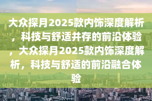 大眾探月2025款內(nèi)飾深度解析，科技與舒適并存的前沿體驗，大眾探月2025款內(nèi)飾深度解析，科技與舒適的前沿融合體驗