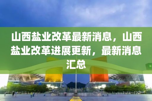 山西鹽業(yè)改革最新消息，山西鹽業(yè)改革進(jìn)展更新，最新消息匯總