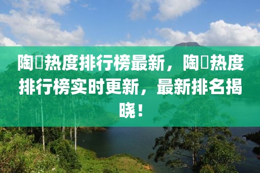 陶喆熱度排行榜最新，陶喆熱度排行榜實時更新，最新排名揭曉！