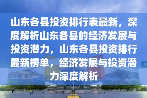 山東各縣投資排行表最新，深度解析山東各縣的經(jīng)濟(jì)發(fā)展與投資潛力，山東各縣投資排行最新榜單，經(jīng)濟(jì)發(fā)展與投資潛力深度解析