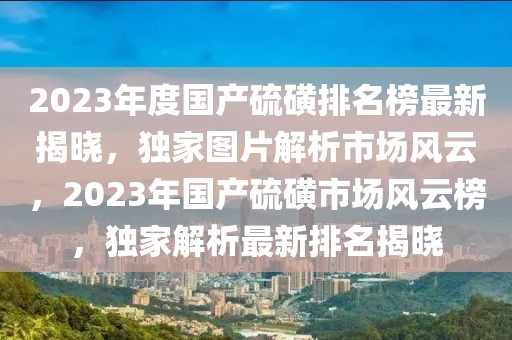 2023年度國產(chǎn)硫磺排名榜最新揭曉，獨家圖片解析市場風云，2023年國產(chǎn)硫磺市場風云榜，獨家解析最新排名揭曉