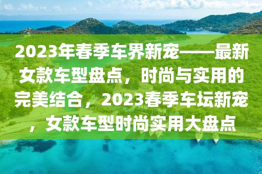 2023年春季車界新寵——最新女款車型盤點(diǎn)，時(shí)尚與實(shí)用的完美結(jié)合，2023春季車壇新寵，女款車型時(shí)尚實(shí)用大盤點(diǎn)