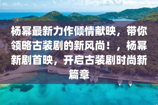 楊冪最新力作傾情獻映，帶你領(lǐng)略古裝劇的新風(fēng)尚！，楊冪新劇首映，開啟古裝劇時尚新篇章