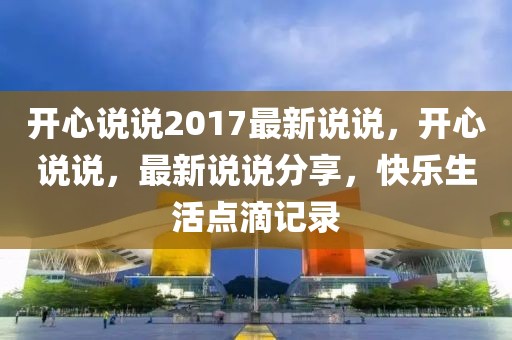 開(kāi)心說(shuō)說(shuō)2017最新說(shuō)說(shuō)，開(kāi)心說(shuō)說(shuō)，最新說(shuō)說(shuō)分享，快樂(lè)生活點(diǎn)滴記錄