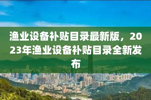 漁業(yè)設(shè)備補(bǔ)貼目錄最新版，2023年漁業(yè)設(shè)備補(bǔ)貼目錄全新發(fā)布