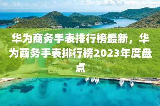 華為商務(wù)手表排行榜最新，華為商務(wù)手表排行榜2023年度盤點(diǎn)