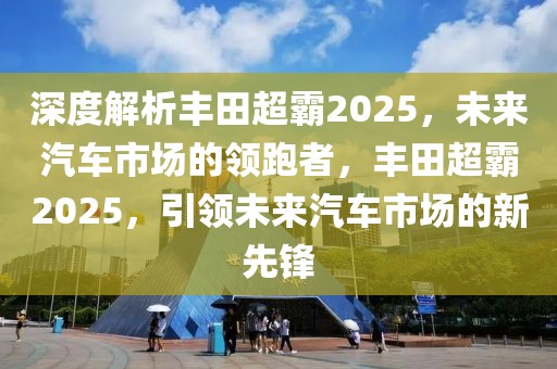 深度解析豐田超霸2025，未來汽車市場的領跑者，豐田超霸2025，引領未來汽車市場的新先鋒