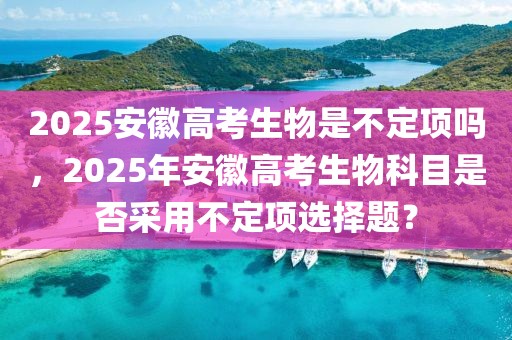 2025安徽高考生物是不定項(xiàng)嗎，2025年安徽高考生物科目是否采用不定項(xiàng)選擇題？