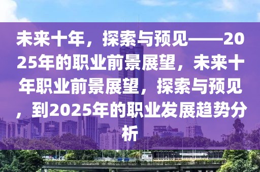 未來十年，探索與預(yù)見——2025年的職業(yè)前景展望，未來十年職業(yè)前景展望，探索與預(yù)見，到2025年的職業(yè)發(fā)展趨勢分析