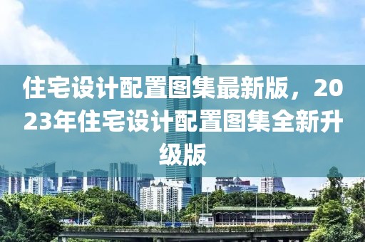 住宅設(shè)計配置圖集最新版，2023年住宅設(shè)計配置圖集全新升級版