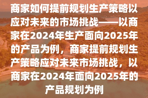 商家如何提前規(guī)劃生產(chǎn)策略以應(yīng)對未來的市場挑戰(zhàn)——以商家在2024年生產(chǎn)面向2025年的產(chǎn)品為例，商家提前規(guī)劃生產(chǎn)策略應(yīng)對未來市場挑戰(zhàn)，以商家在2024年面向2025年的產(chǎn)品規(guī)劃為例