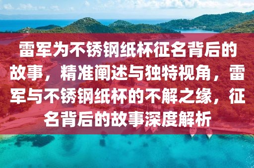 雷軍為不銹鋼紙杯征名背后的故事，精準闡述與獨特視角，雷軍與不銹鋼紙杯的不解之緣，征名背后的故事深度解析