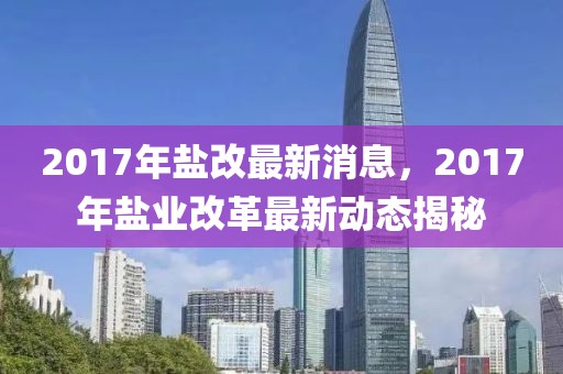 2017年鹽改最新消息，2017年鹽業(yè)改革最新動(dòng)態(tài)揭秘