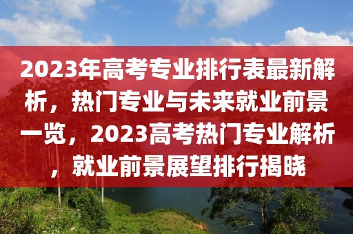 2023年高考專業(yè)排行表最新解析，熱門專業(yè)與未來就業(yè)前景一覽，2023高考熱門專業(yè)解析，就業(yè)前景展望排行揭曉