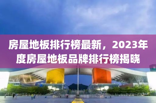 房屋地板排行榜最新，2023年度房屋地板品牌排行榜揭曉