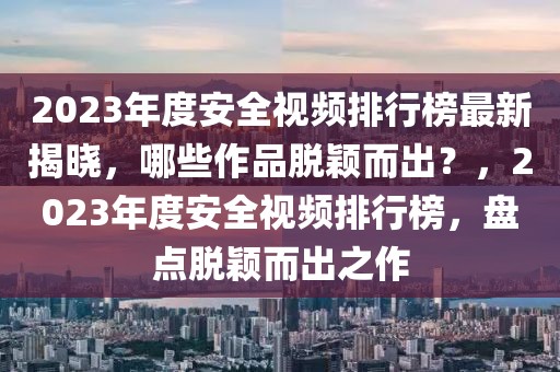 2023年度安全視頻排行榜最新揭曉，哪些作品脫穎而出？，2023年度安全視頻排行榜，盤(pán)點(diǎn)脫穎而出之作