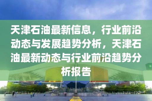 天津石油最新信息，行業(yè)前沿動態(tài)與發(fā)展趨勢分析，天津石油最新動態(tài)與行業(yè)前沿趨勢分析報告