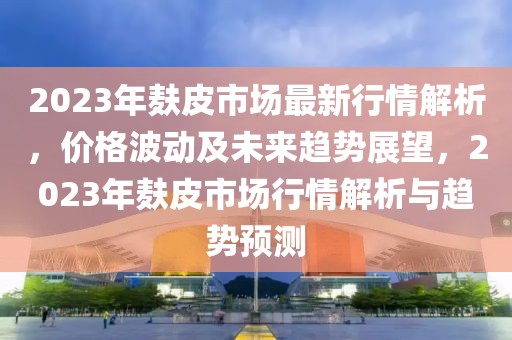 2023年麩皮市場(chǎng)最新行情解析，價(jià)格波動(dòng)及未來趨勢(shì)展望，2023年麩皮市場(chǎng)行情解析與趨勢(shì)預(yù)測(cè)