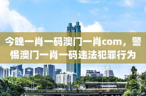 今晚一肖一碼澳門一肖com，警惕澳門一肖一碼違法犯罪行為