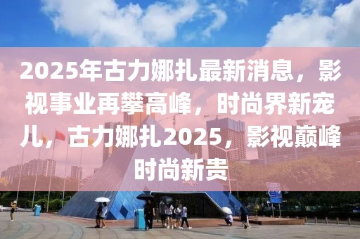 2025年古力娜扎最新消息，影視事業(yè)再攀高峰，時尚界新寵兒，古力娜扎2025，影視巔峰時尚新貴