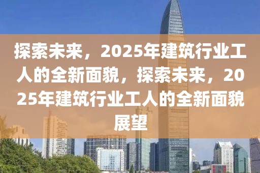 探索未來，2025年建筑行業(yè)工人的全新面貌，探索未來，2025年建筑行業(yè)工人的全新面貌展望