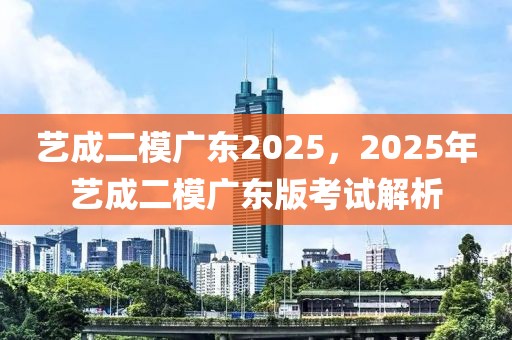 藝成二模廣東2025，2025年藝成二模廣東版考試解析