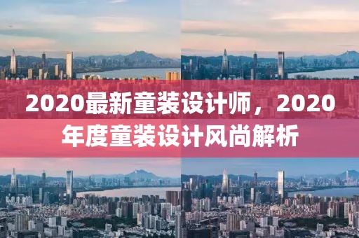 2020最新童裝設(shè)計師，2020年度童裝設(shè)計風(fēng)尚解析