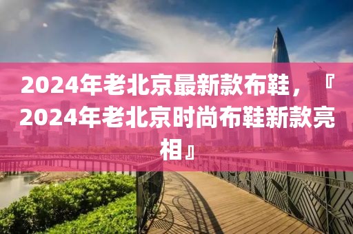 2024年老北京最新款布鞋，『2024年老北京時(shí)尚布鞋新款亮相』