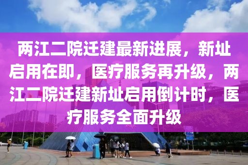 兩江二院遷建最新進展，新址啟用在即，醫(yī)療服務再升級，兩江二院遷建新址啟用倒計時，醫(yī)療服務全面升級