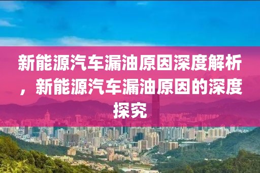 新能源汽車漏油原因深度解析，新能源汽車漏油原因的深度探究