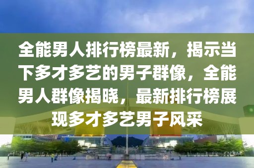 全能男人排行榜最新，揭示當下多才多藝的男子群像，全能男人群像揭曉，最新排行榜展現(xiàn)多才多藝男子風(fēng)采